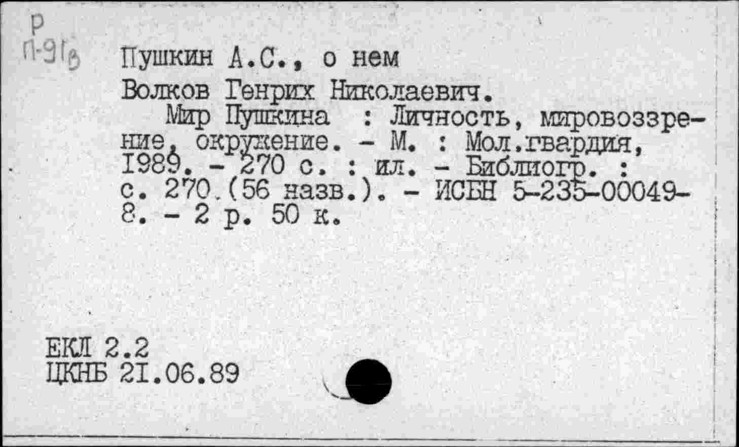 ﻿Пушкин А. С., о нем
Волков Генрих Николаевич.
Мир Пушкина : Личность, мировоззрение. окружение. - М. : Мол.гвардия, 1989. - 270 с. : ил. - Библиогр. : с. 270.(56 назв.). - ИСБН 5-235-00049-8. - 2 р. 50 к.
ЕКЛ 2.2
ЦКНБ 21.06.89